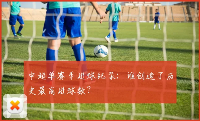 中超单赛季进球纪录:谁创造了历史最高进球数?